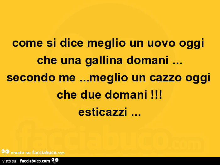 Come si dice meglio un uovo oggi che una gallina domani… secondo me… meglio un cazzo oggi che due domani! Esticazzi
