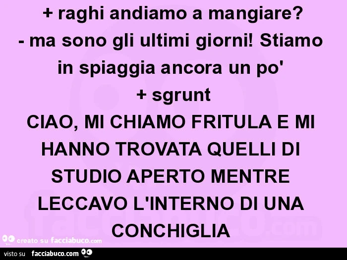 + raghi andiamo a mangiare? - Ma sono gli ultimi giorni! Stiamo in spiaggia ancora un po'  + sgrunt CIAO, MI CHIAMO FRITÙLA E MI HANNO TROVATA QUELLI DI STUDIO APERTO MENTRE LECCAVO L'INTERNO DI UNA CONCHIGLIA 