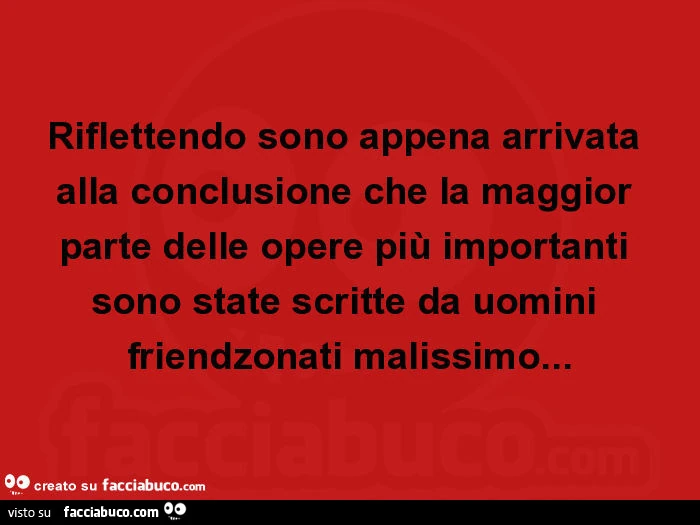 Riflettendo sono appena arrivata alla conclusione che la maggior parte delle opere più importanti sono state scritte da uomini friendzonati malissimo