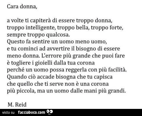 Cara donna, a volte ti capiterà di essere troppo donna, troppo intelligente, troppo bella, troppo forte, sempre troppo qualcosa. Questo fa sentire un uomo meno uomo, e tu cominci ad avvertire il bisogno di essere meno donna
