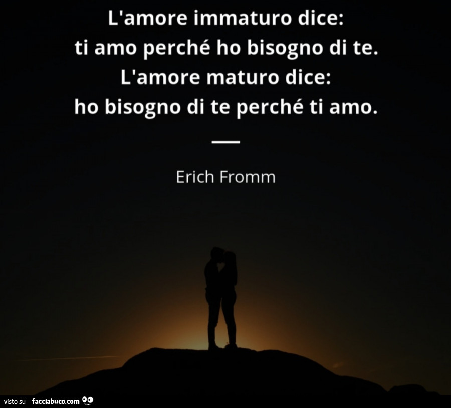 L'amore immaturo dice: ti amo perché ho bisogno di te. L'amore maturo dice: ho bisogno di te perché ti amo. Erich Fromm