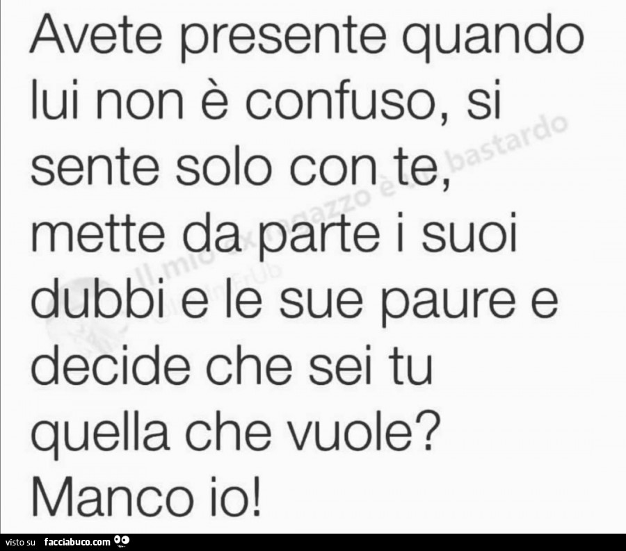 Avete presente quando lui non è confuso, si sente solo con te, mette da parte i suoi dubbi e le sue paure e decide che sei tu quella che vuole? Manco io