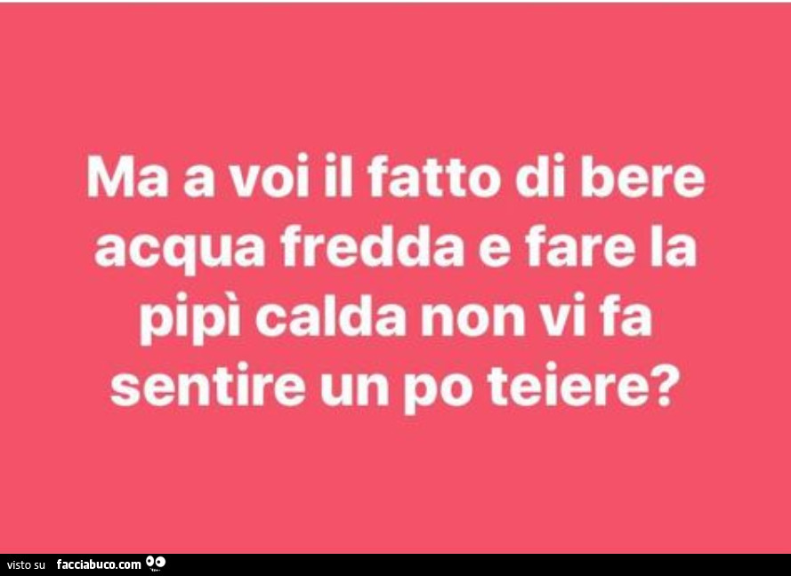 Ma a voi il fatto di bere acqua fredda e fare la pipì calda non vi fa sentire un po teiere?