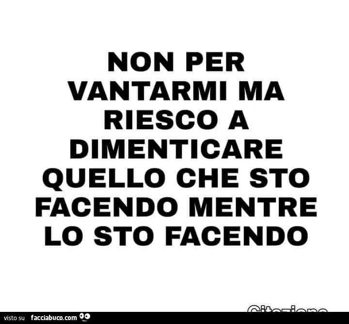 Non per vantarmi ma riesco a dimenticare quello che sto facendo mentre lo sto facendo