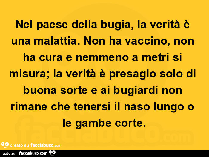 Nel paese della bugia, la verità è una malattia. Non ha vaccino, non ha cura e nemmeno a metri si misura; la verità è presagio solo di buona sorte e ai bugiardi non rimane che tenersi il naso lungo o le gambe corte