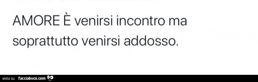 Amore è venirsi incontro ma soprattutto venirsi addosso