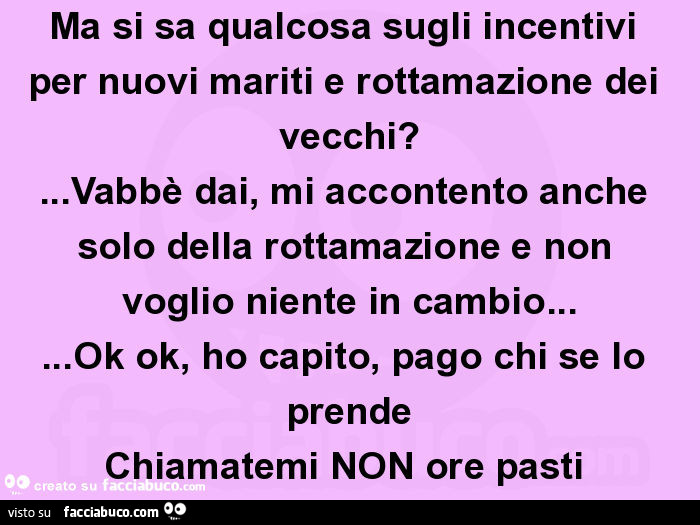 Ma si sa qualcosa sugli incentivi per nuovi mariti e rottamazione dei vecchi? … vabbè dai, mi accontento anche solo della rottamazione e non voglio niente in cambio… ok ok, ho capito, pago chi se lo prende chiamatemi non ore pasti