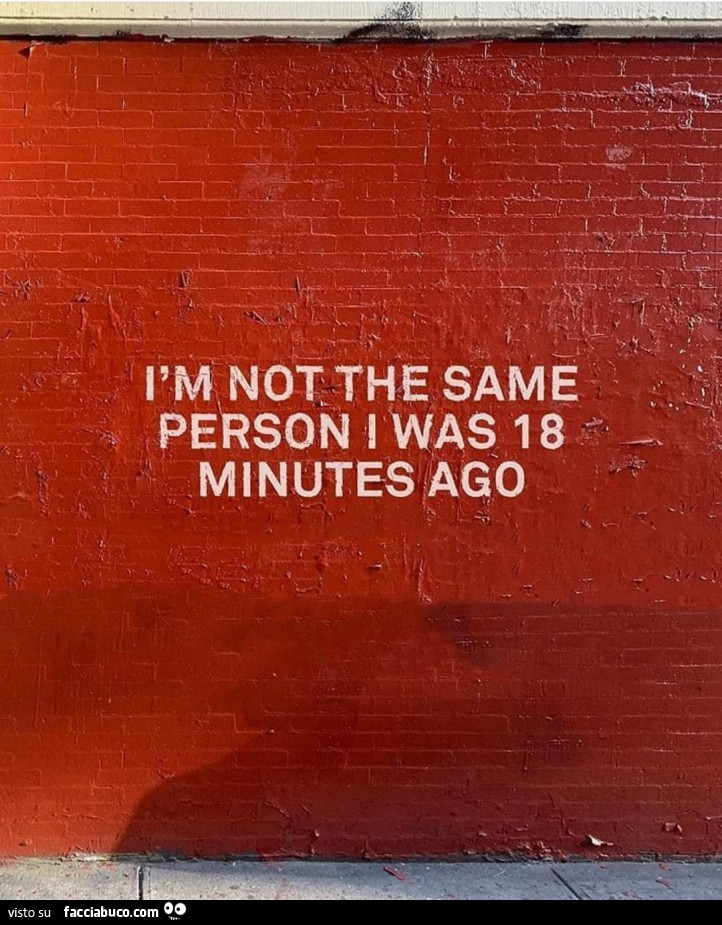 I am not the same person i was 18 minutes ago