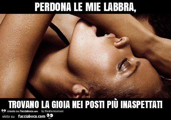 Perdona le mie labbra, trovano la gioia nei posti più inaspettati