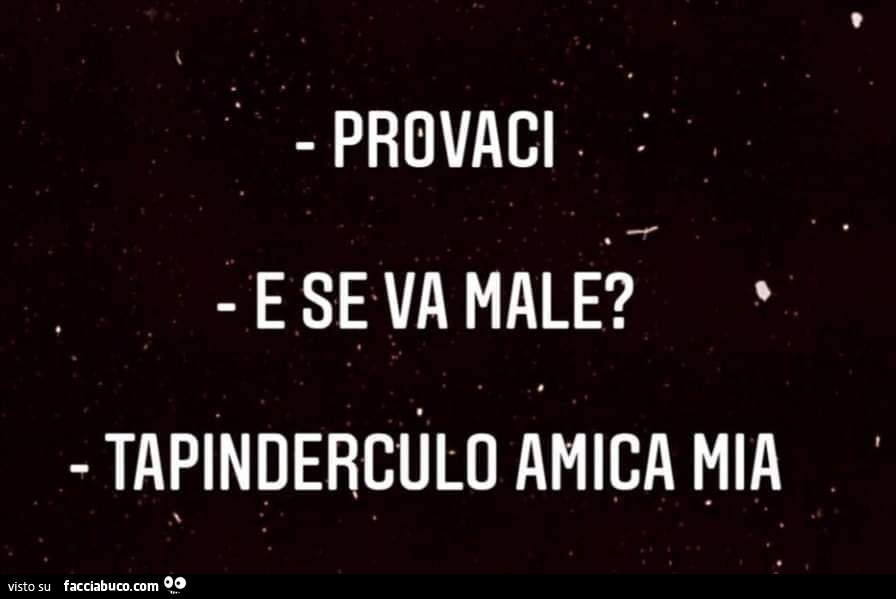 Provaci. E se va male? Tapinderculo amica mia