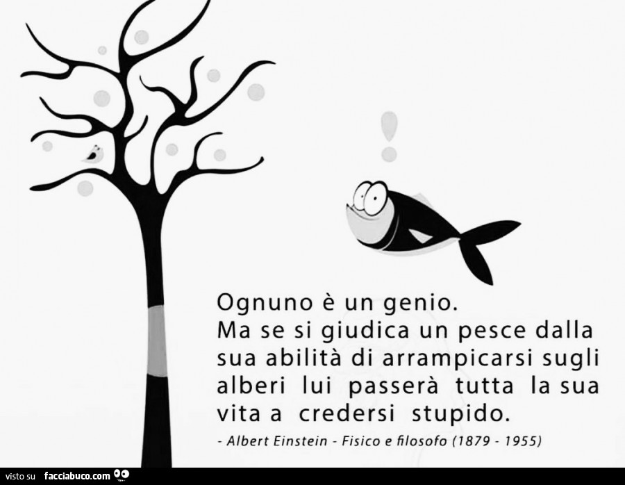 Ognuno è un genio. Ma se si giudica un pesce dalla sua abilità di arrampicarsi sugli alberi lui passerà tutta la sua vita a credersi stupido. Albert Einstein fisico e filosofo