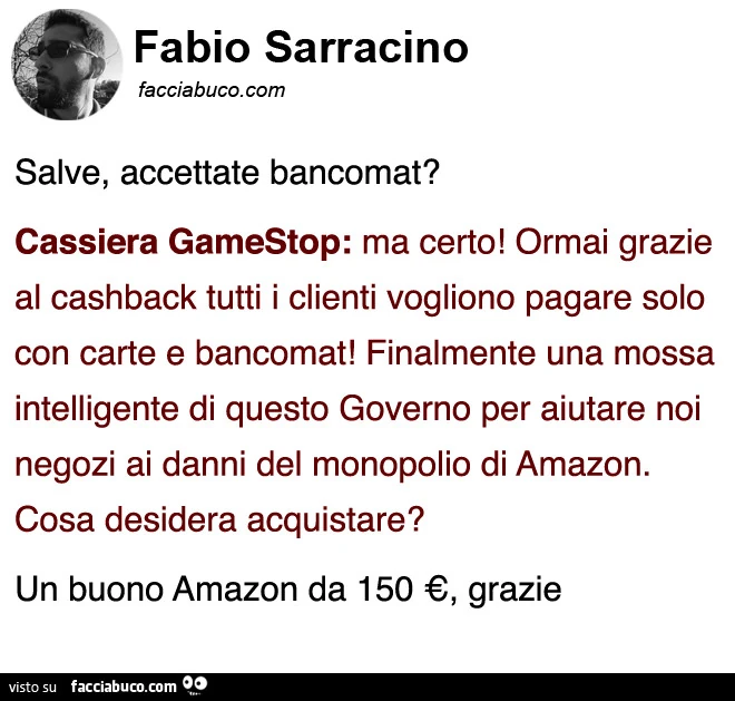 Salve, accettate bancomat? Cassiera gamestop: ma certo! Ormai grazie al cashback tutti i clienti vogliono pagare solo con carte e bancomat! Finalmente una mossa intelligente di questo governo per aiutare noi negozi ai danni del monopolio di amazon