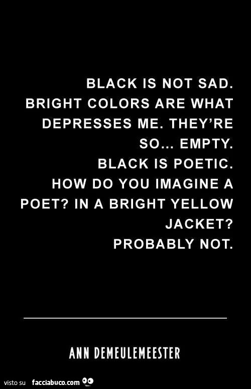 Black is not sad. Bright colors are what depresses me. They're so… empty. Black is poetic. How do you imagine a poet? In a bright yellow jacket? Probably not. Ann Demeulemeester