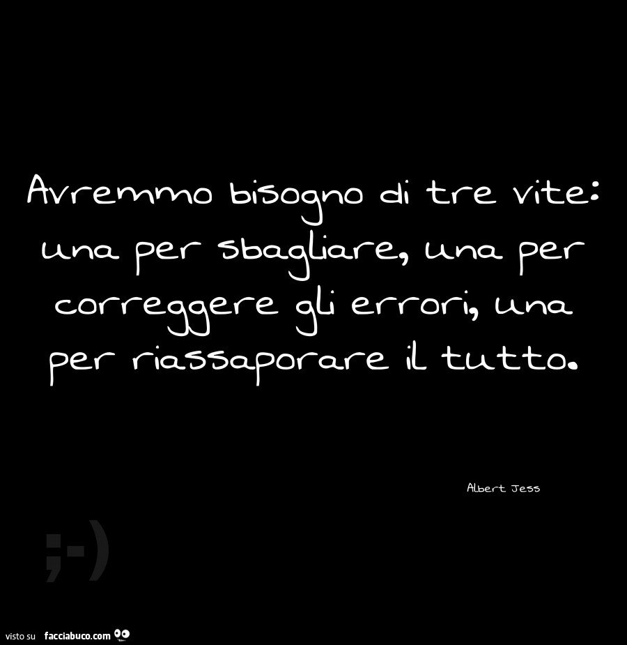 Avremmo bisogno di tre vite: una per sbagliare, una per correggere gli errori, una per riassaporare il tutto