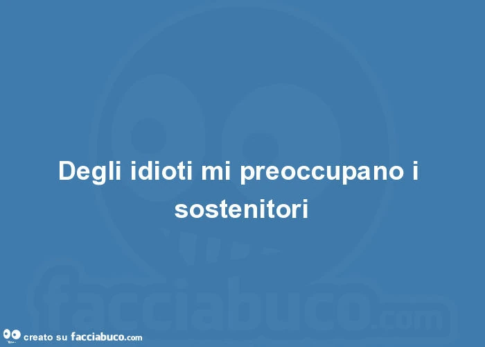 Degli idioti mi preoccupano i sostenitori