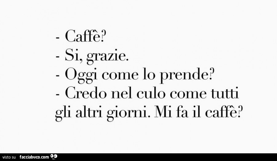 Caffè? Sì, grazie. Oggi come lo prende? Credo nel culo come tutti gli altri giorni. Mi fa il caffè?