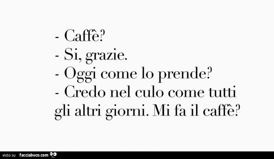 Caffè? Sì, grazie. Oggi come lo prende? Credo nel culo come tutti gli altri giorni. Mi fa il caffè?