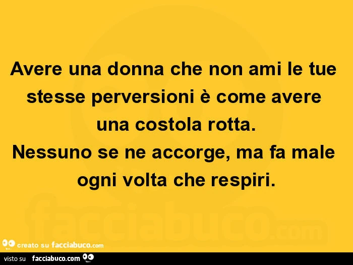 Avere una donna che non ami le tue stesse perversioni è come avere una costola rotta. Nessuno se ne accorge, ma fa male ogni volta che respiri