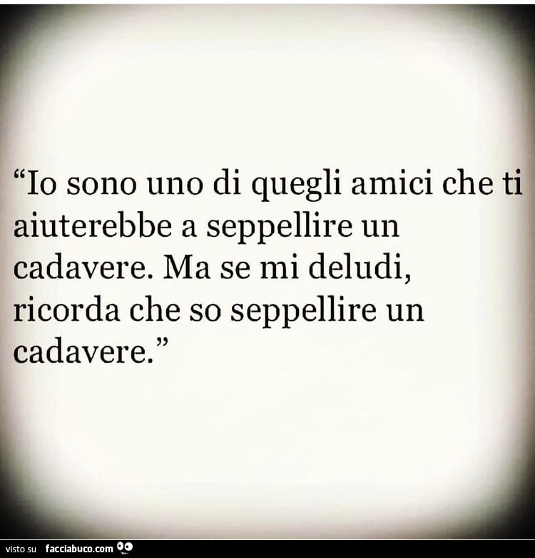 Io sono uno di quegli amici che ti aiuterebbe a seppellire un cadavere. Ma se mi deludi, ricorda che so seppellire un cadavere