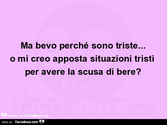 Ma bevo perché sono triste… o mi creo apposta situazioni tristi per avere la scusa di bere?