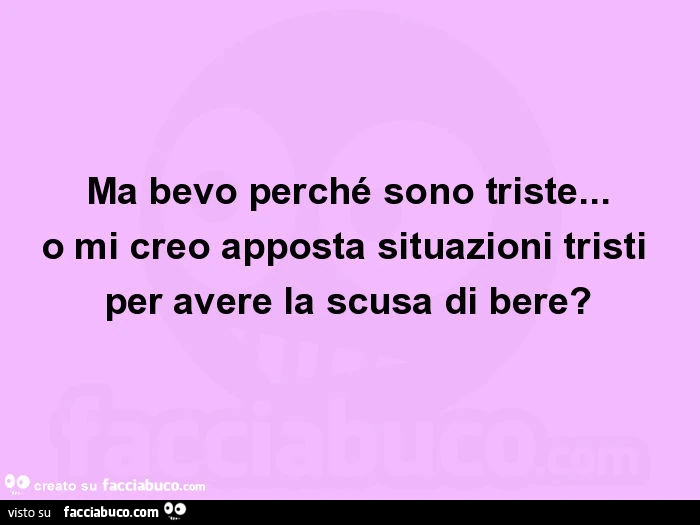 Ma bevo perché sono triste… o mi creo apposta situazioni tristi per avere la scusa di bere?