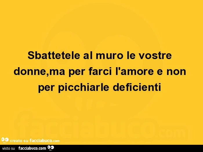 Sbattetele al muro le vostre donne, ma per farci l'amore e non per picchiarle deficienti