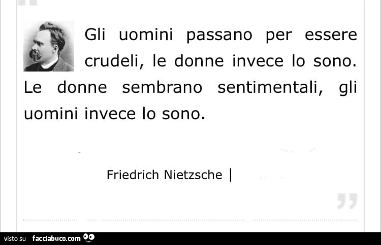 Gli uomini passano per essere crudeli, le donne invece lo sono. Le donne sembrano sentimentali, gli uomini invece lo sono. Friedrich Nietzsche