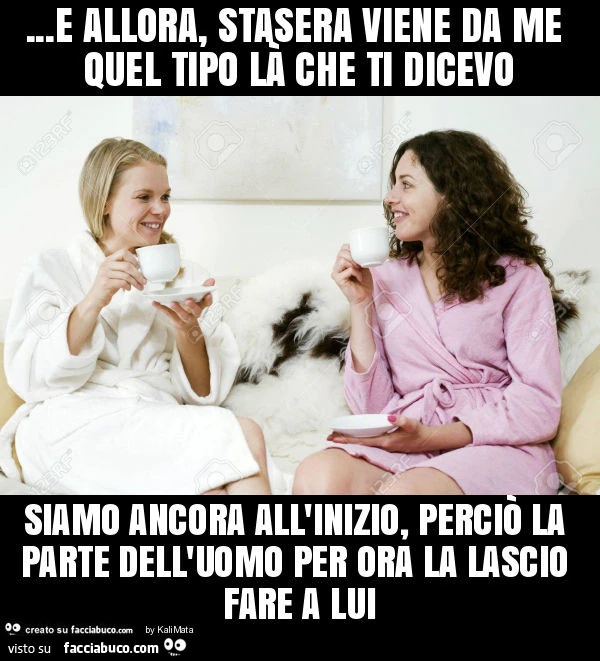 E allora, stasera viene da me quel tipo là che ti dicevo siamo ancora all'inizio, perciò la parte dell'uomo per ora la lascio fare a lui