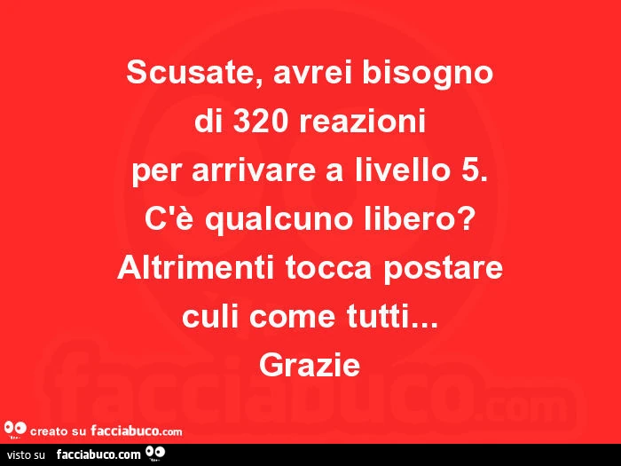 Scusate, avrei bisogno di 320 reazioni per arrivare a livello 5. C'è qualcuno libero? Altrimenti tocca postare culi come tutti&hellip; grazie