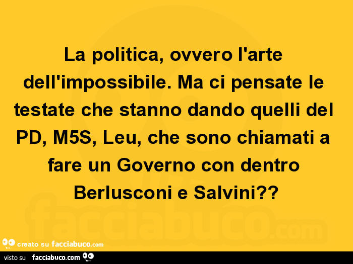 La politica, ovvero l'arte dell'impossibile. Ma ci pensate le testate che stanno dando quelli del pd, m5s, leu, che sono chiamati a fare un governo con dentro berlusconi e salvini?