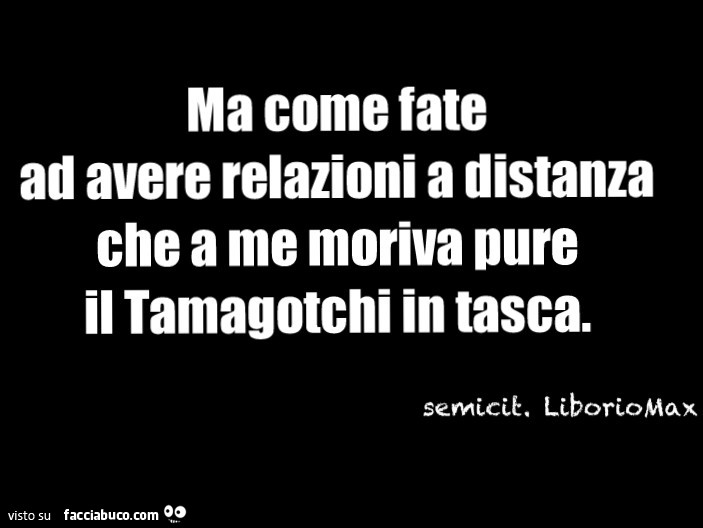 Ma come fate ad avere relazioni a distanza che a me moriva pure il tamagotchi in tasca