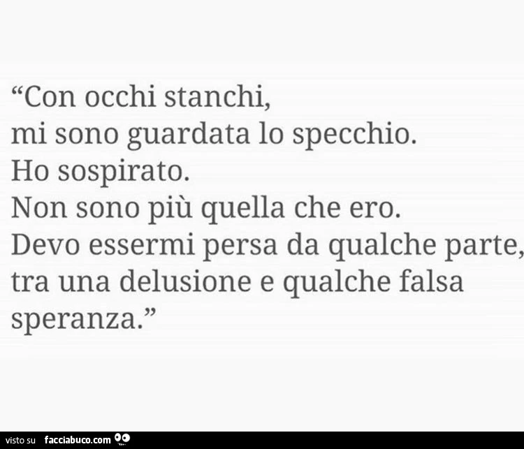 Con occhi stanchi, mi sono guardata lo specchio. Ho sospirato. Non sono più quella che ero. Devo essermi persa da qualche parte, tra una delusione e qualche falsa speranza