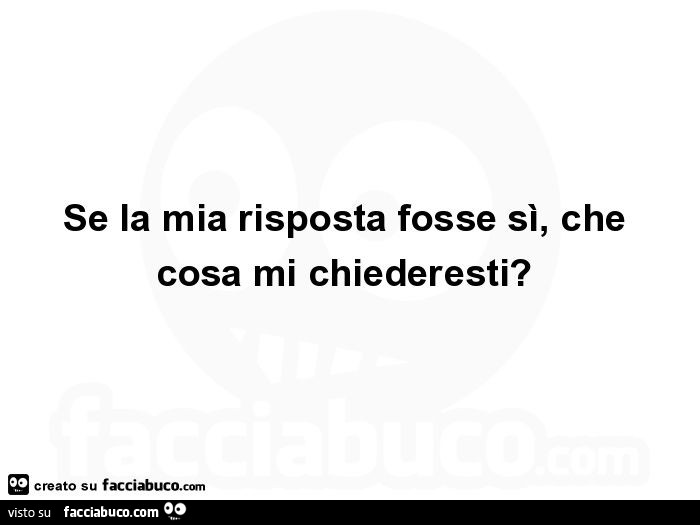 Se la mia risposta fosse sì, che cosa mi chiederesti?