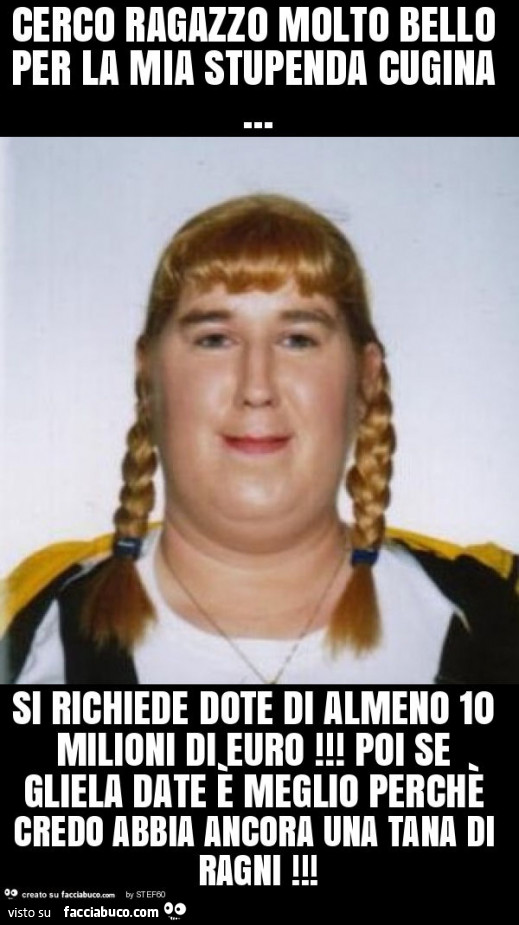 Cerco ragazzo molto bello per la mia stupenda cugina… si richiede dote di almeno 10 milioni di euro! Poi se gliela date è meglio perchè credo abbia ancora una tana di ragni