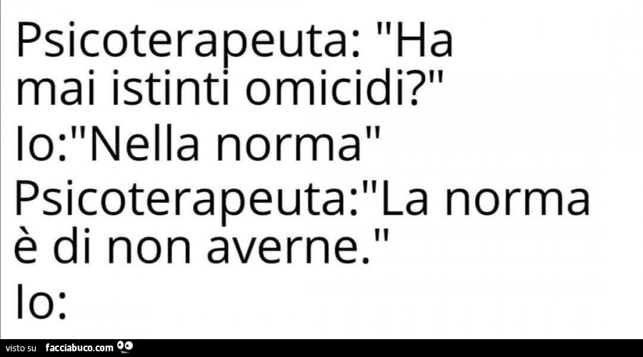 Psicoterapeuta: ha mai istinti omicidi? Io: nella norma. Psicoterapeuta: la norma è di non averne