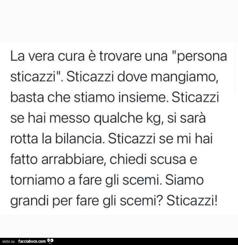 La vera cura è trovare una persona Sticazzi. Sticazzi dove mangiamo, basta che stiamo insieme. Sticazzi se hai messo qualche kg, si sarà rotta la bilancia. Sticazzi se mi hai fatto arrabbiare, chiedi scusa e torniamo a fare gli scemi