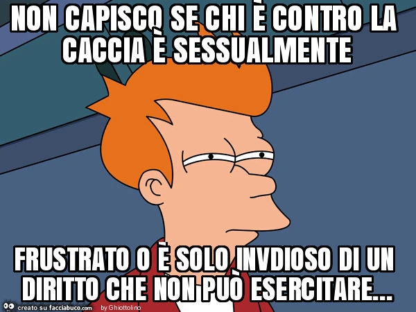 Non capisco se chi è contro la caccia è sessualmente frustrato o è solo invdioso di un diritto che non può esercitare