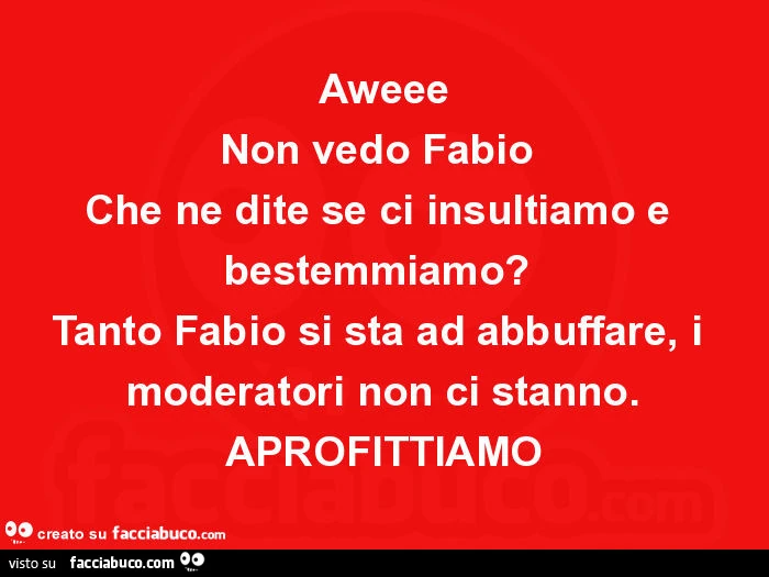 Aweee non vedo fabio che ne dite se ci insultiamo e bestemmiamo? Tanto fabio si sta ad abbuffare, i moderatori non ci stanno. Aprofittiamo