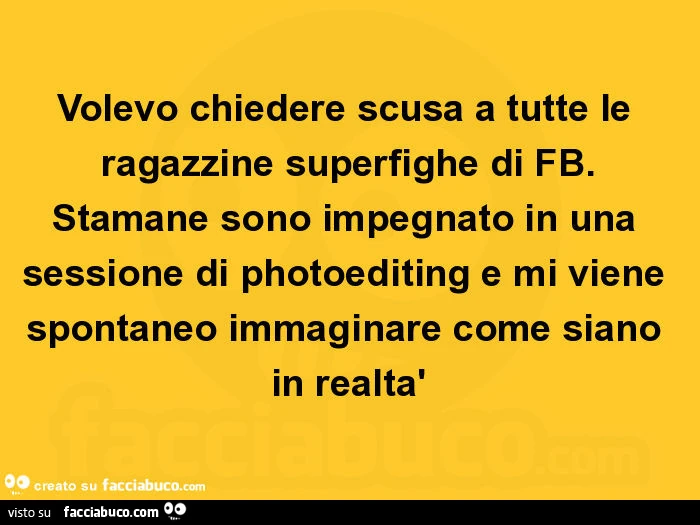 Volevo chiedere scusa a tutte le ragazzine superfighe di fb. Stamane sono impegnato in una sessione di photoediting e mi viene spontaneo immaginare come siano in realtà