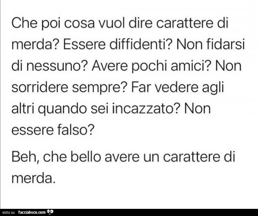 Che poi cosa vuol dire carattere di merda? Essere diffidenti? Non fidarsi di nessuno? Avere pochi amici? Non sorridere sempre? Far vedere agli altri quando sei incazzato? Non essere falso? Beh, che bello avere un carattere di merda