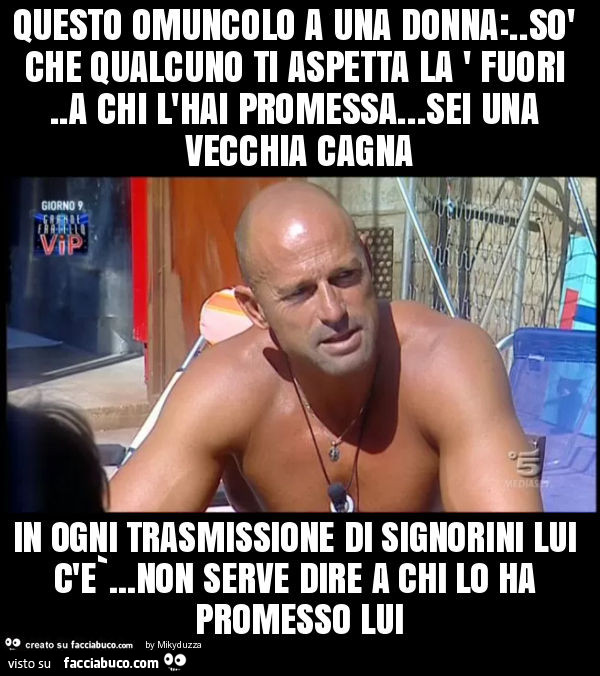 Questo omuncolo a una donna: . Sò che qualcuno ti aspetta la ' fuori. A chi l'hai promessa… sei una vecchia cagna in ogni trasmissione di signorini lui c'e`… non serve dire a chi lo ha promesso lui