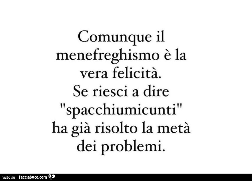 Comunque il menefreghismo è la vera felicità. Se riesci a dire spacchiumicunti ha già risolto la metà dei problemi