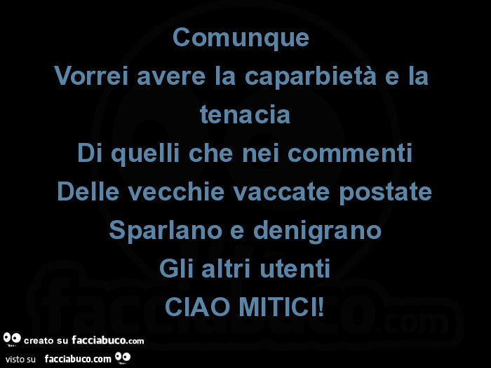 Comunque vorrei avere la caparbietà e la tenacia di quelli che nei commenti delle vecchie vaccate postate sparlano e denigrano gli altri utenti ciao mitici