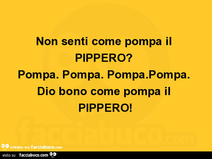 Non senti come pompa il pippero? Pompa. Pompa. Pompa. Pompa. Dio bono come pompa il pippero