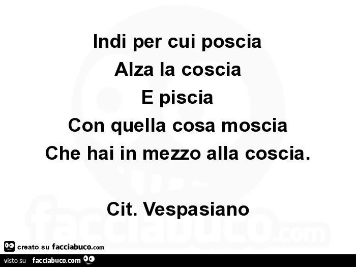 Indi per cui poscia Alza la coscia E piscia Con quella cosa moscia Che hai in mezzo alla coscia. Cit. Vespasiano