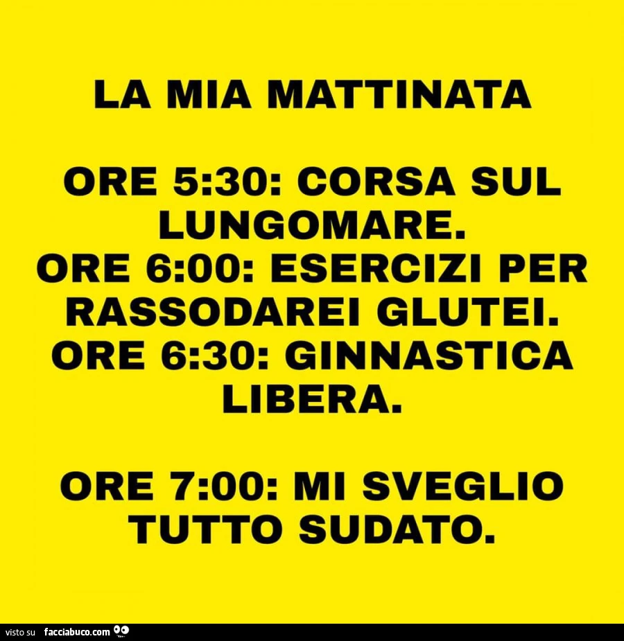 La mia mattinata ore 5: 30: corsa sul lungomare. Ore 6: 00: esercizi per rassodarei glutei. Ore 6: 30: ginnastica libera. Ore 7: 00: mi sveglio tutto sudato