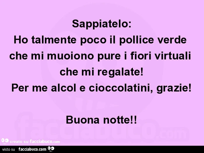 Sappiatelo: ho talmente poco il pollice verde che mi muoiono pure i fiori virtuali che mi regalate! Per me alcol e cioccolatini, grazie! Buona notte