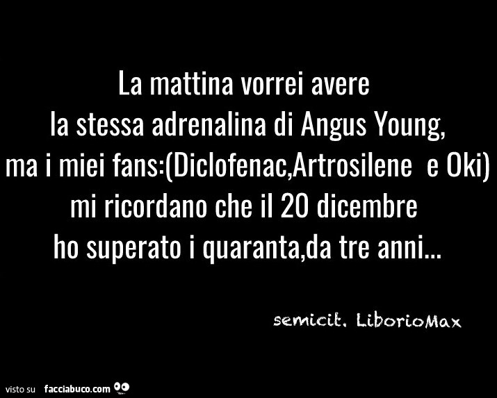 La mattina vorrei avere la stessa adrenalina di angus young, ma i miei fans diclofenac, artosilene e oki mi ricordano che il 20 dicembre ho superato i quaranta, da tre anni