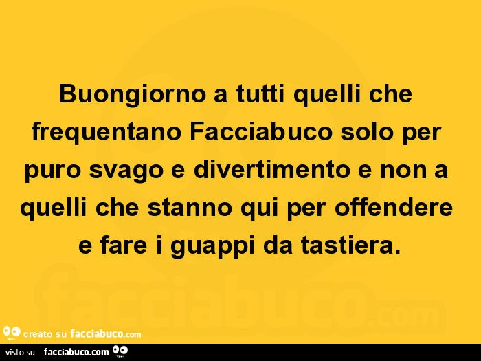 Buongiorno a tutti quelli che frequentano facciabuco solo per puro svago e divertimento e non a quelli che stanno qui per offendere e fare i guappi da tastiera