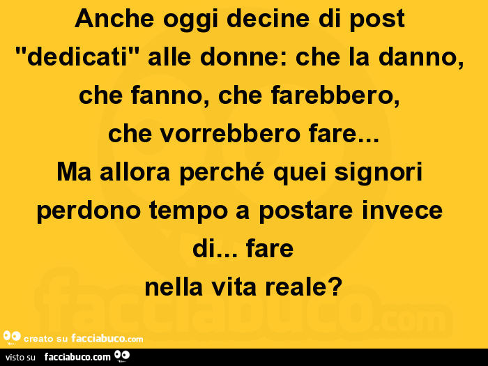 Anche oggi decine di post "dedicati" alle donne: che la danno, che fanno, che farebbero, che vorrebbero fare… ma allora perché quei signori perdono tempo a postare invece di… fare nella vita reale?